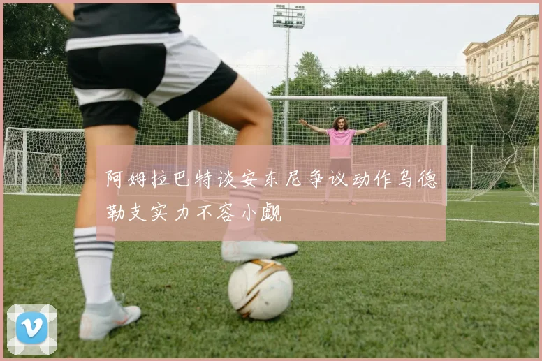 阿姆拉巴特谈安东尼争议动作乌德勒支实力不容小觑