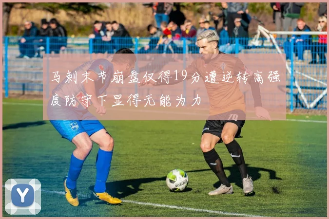 马刺末节崩盘仅得19分遭逆转高强度防守下显得无能为力