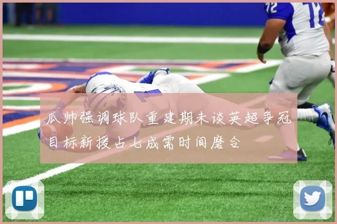 瓜帅强调球队重建期未谈英超争冠目标新援占七成需时间磨合