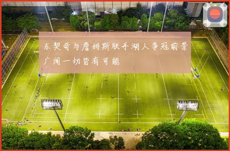 东契奇与詹姆斯联手湖人争冠前景广阔一切皆有可能