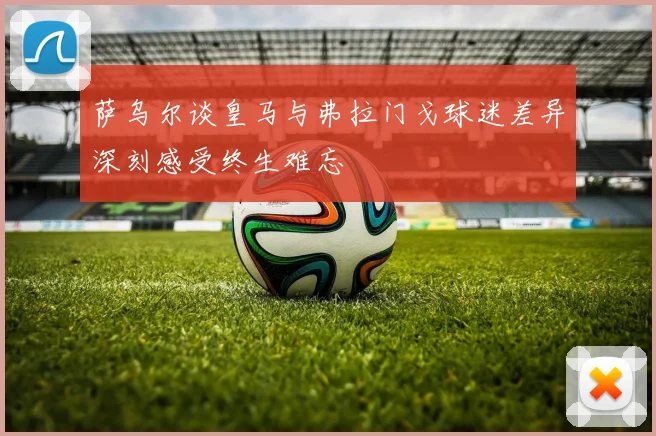 萨乌尔谈皇马与弗拉门戈球迷差异深刻感受终生难忘