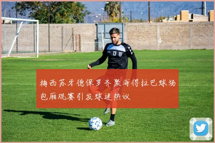梅西苏牙德保罗齐聚海得拉巴球场包厢观赛引发球迷热议