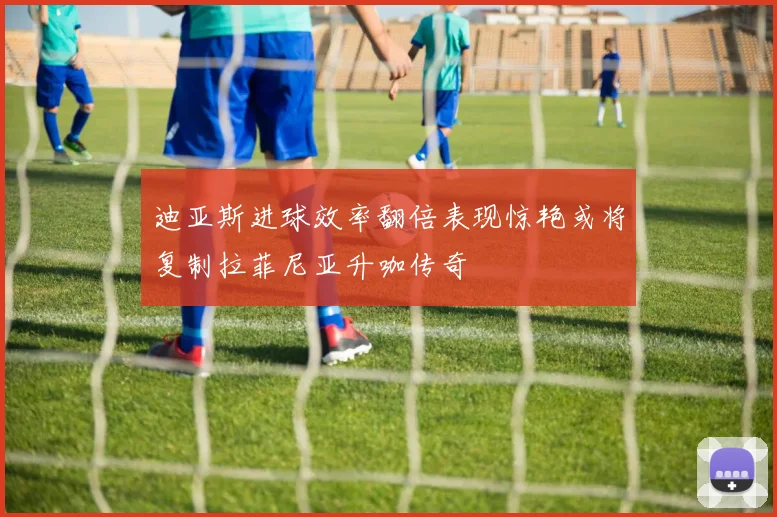 迪亚斯进球效率翻倍表现惊艳或将复制拉菲尼亚升咖传奇