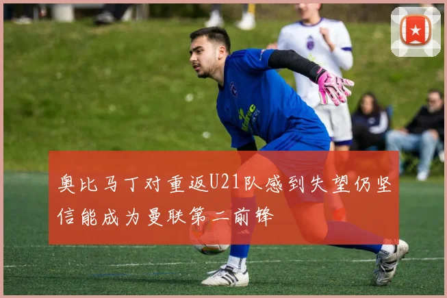 奥比马丁对重返U21队感到失望仍坚信能成为曼联第二前锋