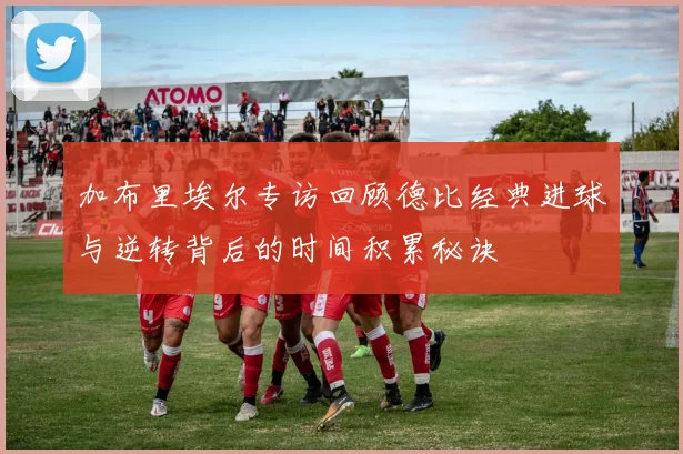 加布里埃尔专访回顾德比经典进球与逆转背后的时间积累秘诀