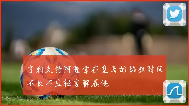 亨利支持阿隆索在皇马的执教时间不长不应轻言解雇他