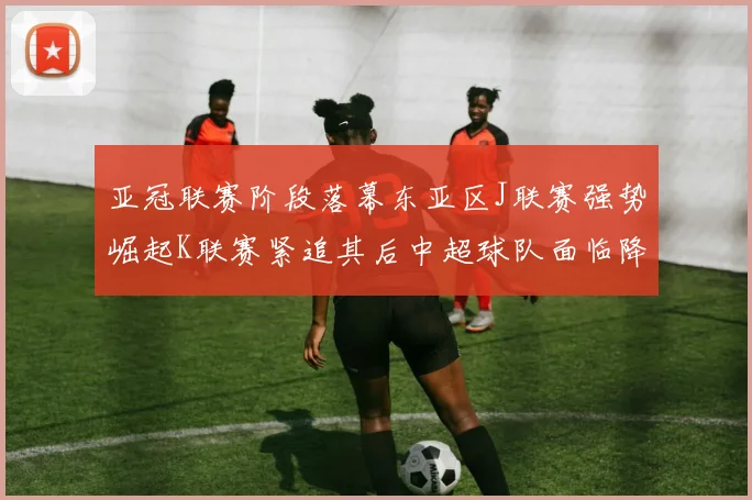 亚冠联赛阶段落幕东亚区J联赛强势崛起K联赛紧追其后中超球队面临降级危机