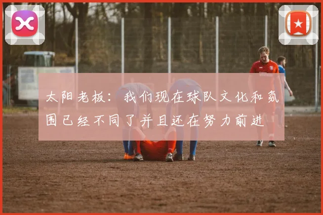 太阳老板：我们现在球队文化和氛围已经不同了并且还在努力前进