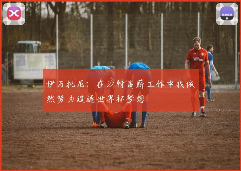 伊万托尼：在沙特高薪工作中我依然努力追逐世界杯梦想