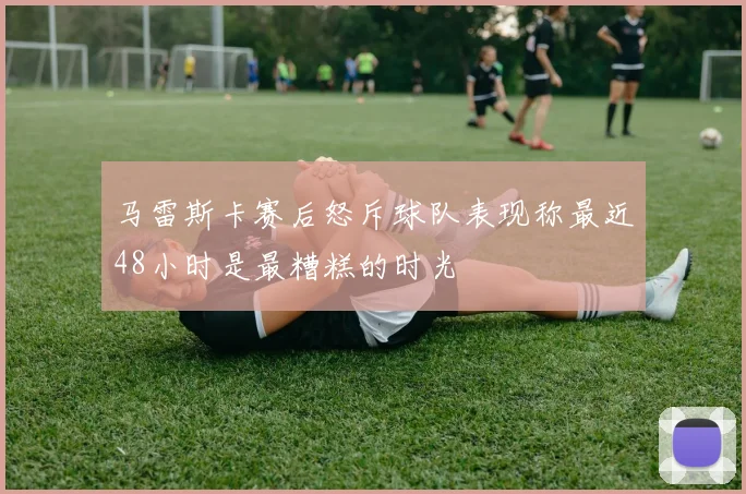 马雷斯卡赛后怒斥球队表现称最近48小时是最糟糕的时光