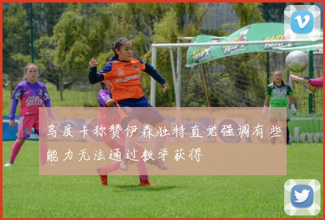 乌度卡称赞伊森独特直觉强调有些能力无法通过教学获得