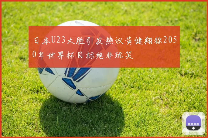 日本U23大胜引发热议黄健翔称2050年世界杯目标绝非玩笑