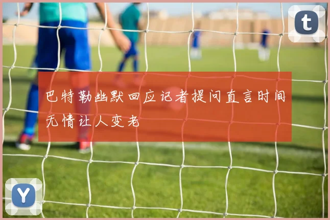 巴特勒幽默回应记者提问直言时间无情让人变老