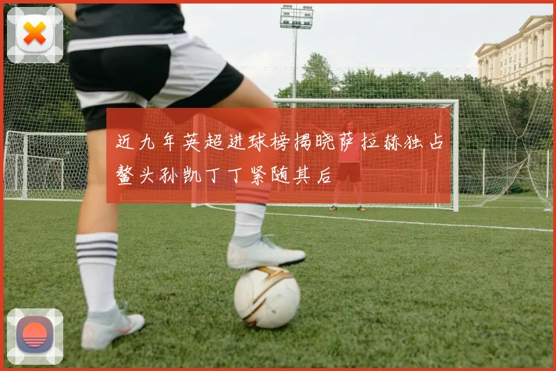 近九年英超进球榜揭晓萨拉赫独占鳌头孙凯丁丁紧随其后