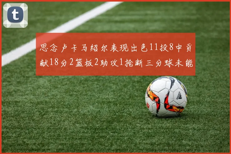 思念卢卡马绍尔表现出色11投8中贡献18分2篮板2助攻1抢断三分球未能命中