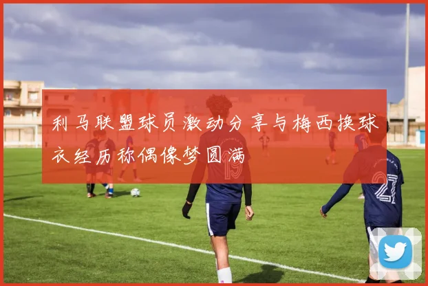 利马联盟球员激动分享与梅西换球衣经历称偶像梦圆满