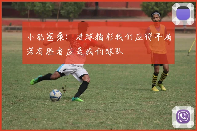 小孔塞桑：进球精彩我们应得平局若有胜者应是我们球队