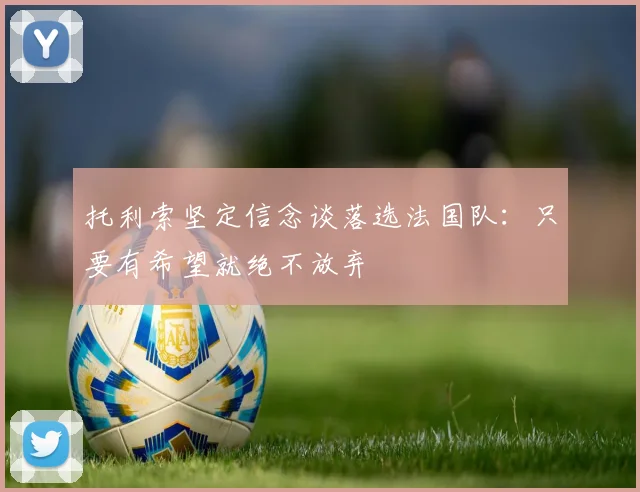 托利索坚定信念谈落选法国队：只要有希望就绝不放弃