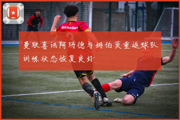 曼联喜讯阿玛德与姆伯莫重返球队训练状态恢复良好