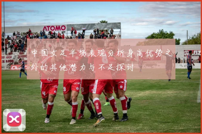 中国女足半场表现分析身高优势之外的其他潜力与不足探讨