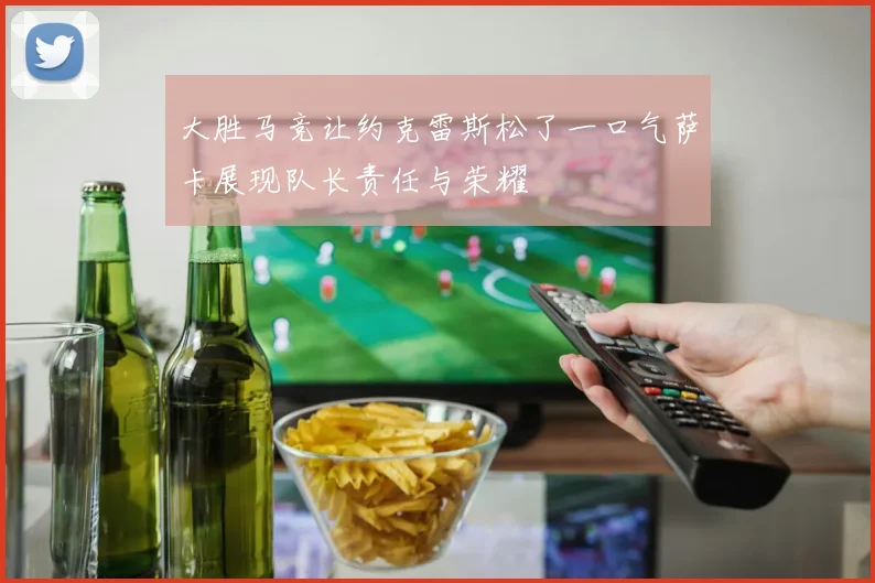大胜马竞让约克雷斯松了一口气萨卡展现队长责任与荣耀