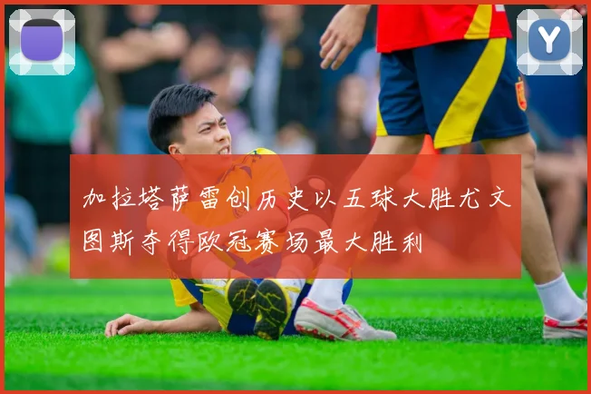 加拉塔萨雷创历史以五球大胜尤文图斯夺得欧冠赛场最大胜利