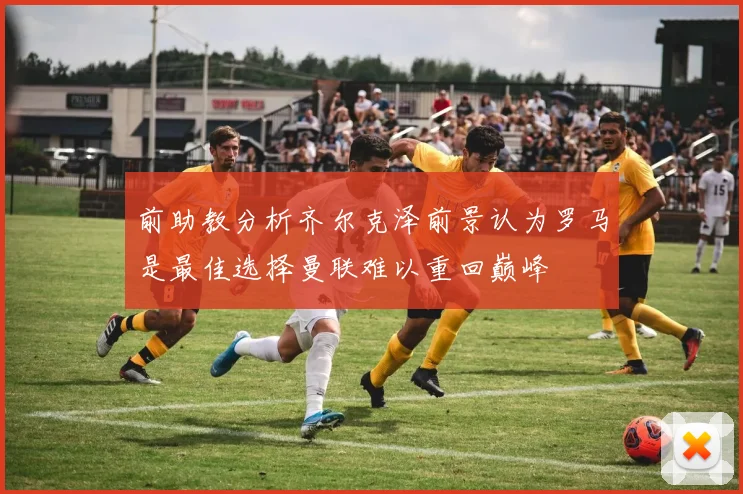 前助教分析齐尔克泽前景认为罗马是最佳选择曼联难以重回巅峰