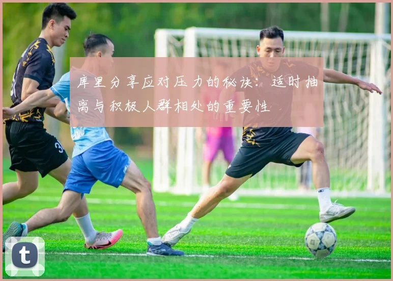 库里分享应对压力的秘诀：适时抽离与积极人群相处的重要性
