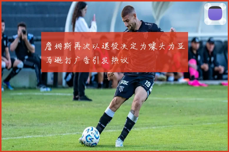 詹姆斯再次以退役决定为噱头为亚马逊打广告引发热议