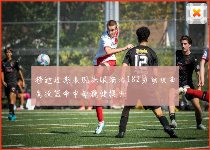 穆迪近期表现亮眼场均182分助攻率高投篮命中率稳健提升