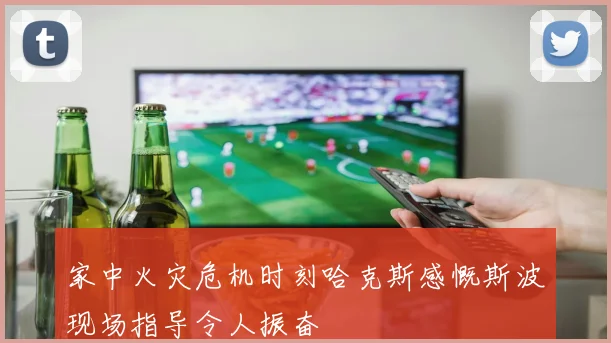 家中火灾危机时刻哈克斯感慨斯波现场指导令人振奋