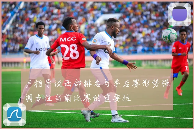 卢指导谈西部排名与季后赛形势强调专注当前比赛的重要性