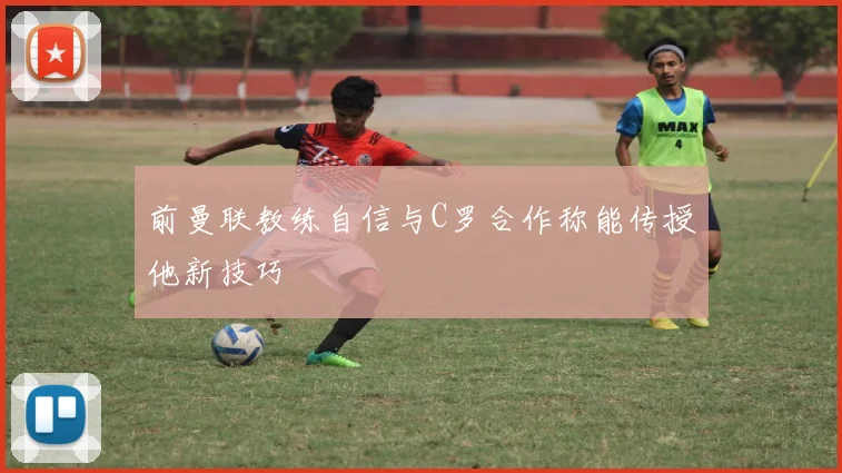 前曼联教练自信与C罗合作称能传授他新技巧