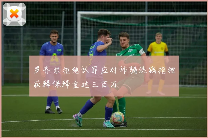 罗齐尔拒绝认罪应对诈骗洗钱指控获释保释金达三百万