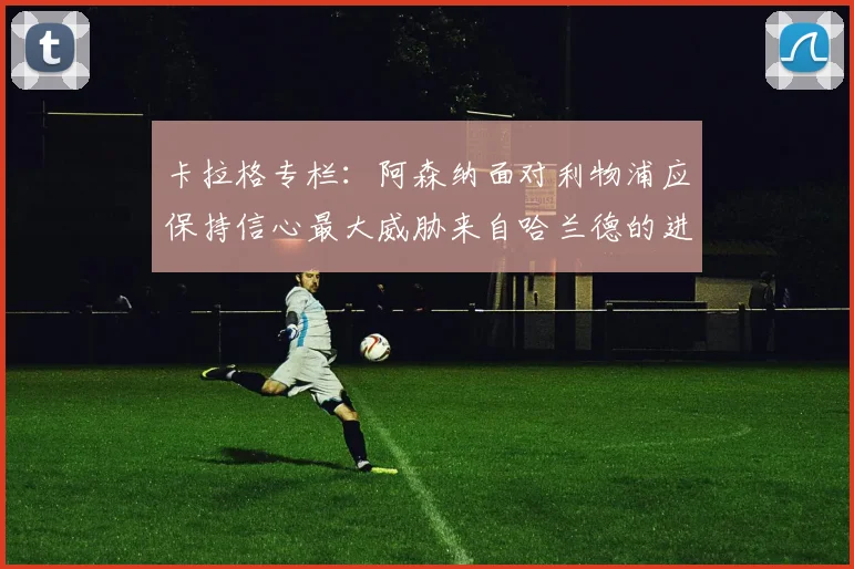卡拉格专栏：阿森纳面对利物浦应保持信心最大威胁来自哈兰德的进攻能力