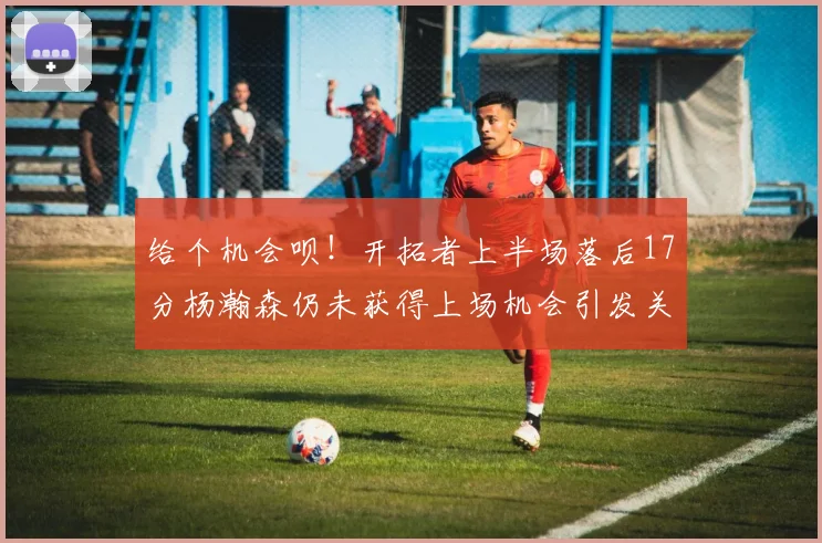 给个机会呗！开拓者上半场落后17分杨瀚森仍未获得上场机会引发关注