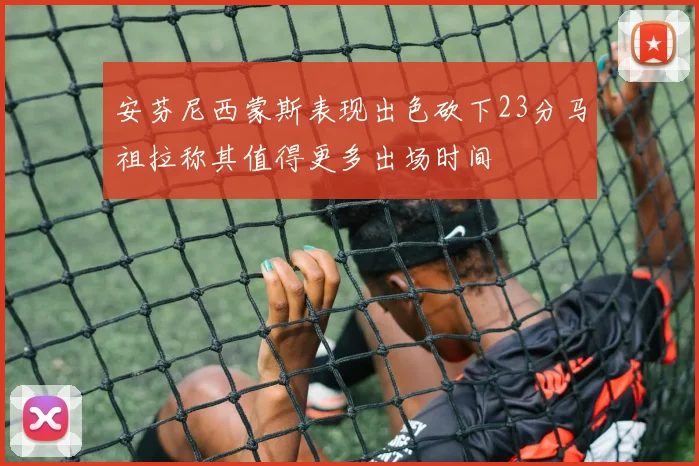安芬尼西蒙斯表现出色砍下23分马祖拉称其值得更多出场时间