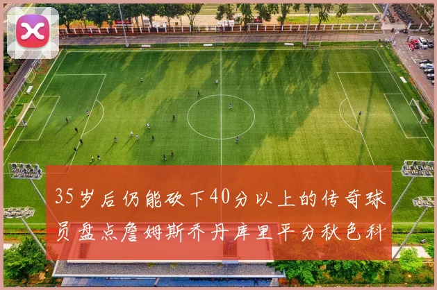 35岁后仍能砍下40分以上的传奇球员盘点詹姆斯乔丹库里平分秋色科比60分马龙曾获MVP