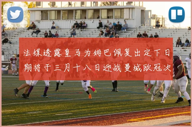 法媒透露皇马为姆巴佩复出定下日期将于三月十八日迎战曼城欧冠次回合