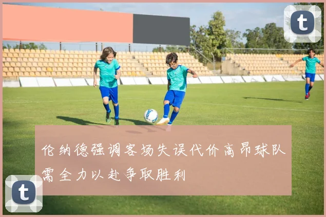 伦纳德强调客场失误代价高昂球队需全力以赴争取胜利