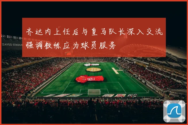 齐达内上任后与皇马队长深入交流强调教练应为球员服务