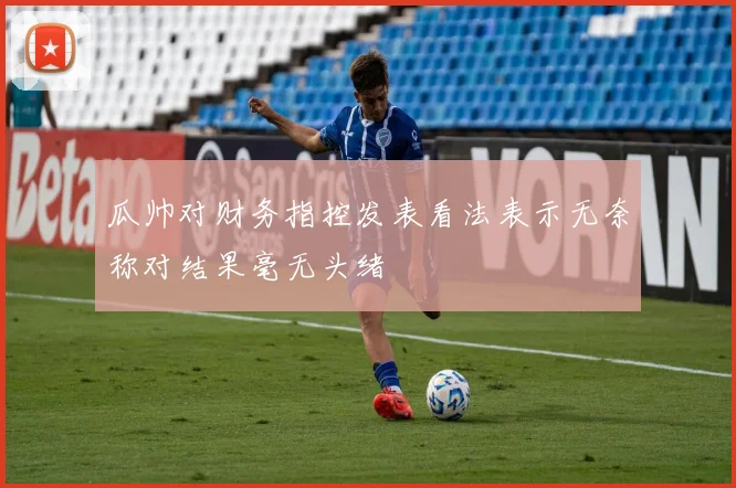 瓜帅对财务指控发表看法表示无奈称对结果毫无头绪