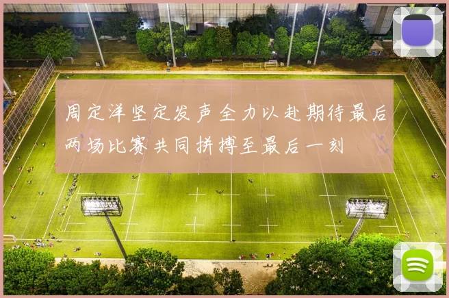 周定洋坚定发声全力以赴期待最后两场比赛共同拼搏至最后一刻