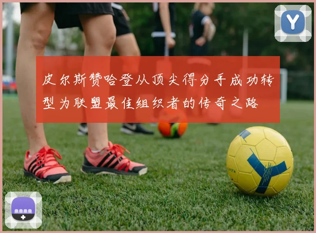 皮尔斯赞哈登从顶尖得分手成功转型为联盟最佳组织者的传奇之路
